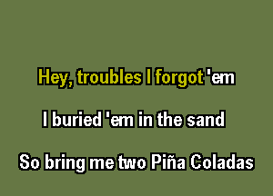 Hey, troubles I forgot 'em

I buried 'em in the sand

80 bring me two Pifla Coladas