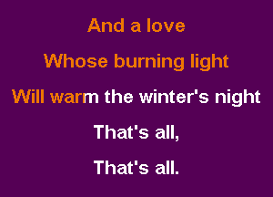 And a love

Whose burning light

Will warm the winter's night

That's all,
That's all.