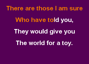 There are those I am sure
Who have told you,
They would give you

The world for a toy.