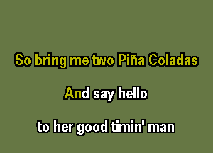 So bring me two Pifla Coladas

And say hello

to her good timin' man