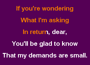 If you're wondering
What I'm asking
In return, dear,
You'll be glad to know

That my demands are small.