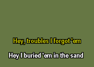 Hey, troubles I forgot 'em

Hey I buried 'em in the sand