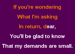 If you're wondering
What I'm asking
In return, dear,
You'll be glad to know

That my demands are small.