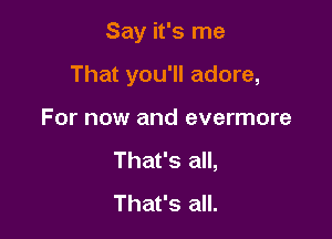 Say it's me

That you'll adore,

For now and evermore
That's all,
That's all.