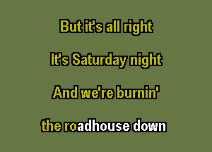 But it's all right

It's Saturday night

And we're burnin'

the roadhouse down