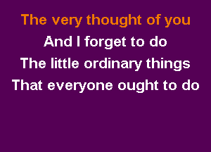 The very thought of you
And I forget to do
The little ordinary things

That everyone ought to do