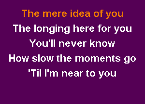 The mere idea of you
The longing here for you
You'll never know

How slow the moments go
'Til I'm near to you