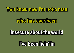 You know now I'm not a man

who has ever been

insecure about the world

I've been livin' in