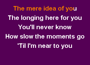 The mere idea of you
The longing here for you
You'll never know

How slow the moments go
'Til I'm near to you