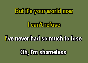 But it's your world now
I can't refuse

he never had so much to lose

Oh, I'm shameless