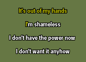 It's out of my hands

I'm shameless

I don't have the power now

I don't want it anyhow