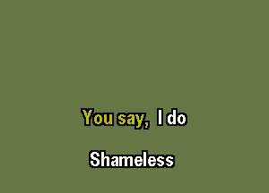 You say, I do

Shameless