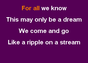 For all we know

This may only be a dream

We come and go

Like a ripple on a stream