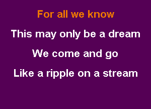 For all we know

This may only be a dream

We come and go

Like a ripple on a stream
