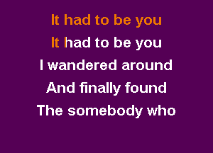 It had to be you
It had to be you
I wandered around

And finally found
The somebody who