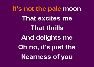It's not the pale moon
That excites me
That thrills

And delights me
Oh no, it's just the
Nearness of you