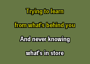 Trying to learn

from what's behind you

And never knowing

whafs in store