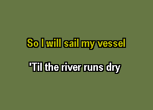 So I will sail my vessel

'Til the river runs dry