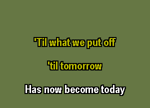 'Til what we put off

'til tomorrow

Has now become today