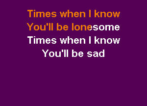 Times when I know
You'll be lonesome
Times when I know

You'll be sad