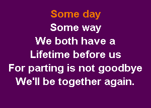 Some day
Some way
We both have a

Lifetime before us
For parting is not goodbye
We'll be together again.