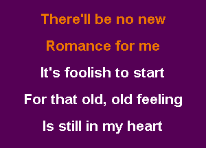 There'll be no new
Romance for me

It's foolish to start

For that old, old feeling

ls still in my heart