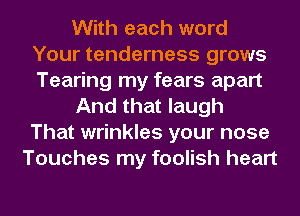With each word
Your tenderness grows
Tearing my fears apart

And that laugh
That wrinkles your nose

Touches my foolish heart