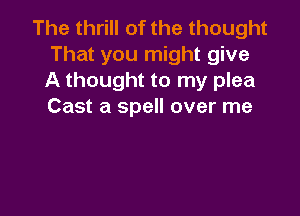 The thrill of the thought
That you might give
A thought to my plea
Cast a spell over me