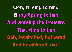 Ooh, I'll sing to him,
Bring Spring to him
And worship the trousers

That cling to him