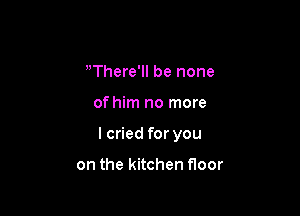 There'll be none

of him no more

I cried for you

on the kitchen Hoor