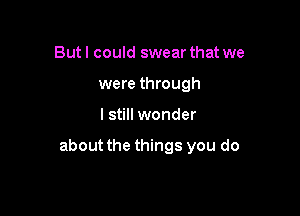 But I could swear that we
were through

I still wonder

about the things you do