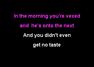 In the morning you're vexed

and he's onto the next
And you didn't even

get no taste