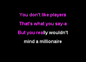 You don't like players

That's what you say-a

But you really wouldn't

mind a millionaire