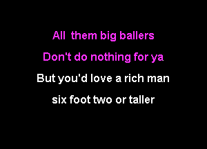 All them big ballers

Don't do nothing for ya

Butyou'd love a rich man

six foot two or taller