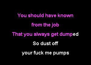 You should have known

from thejob

That you always get dumped
So dust off

your fuck me pumps