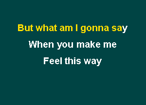 But what am I gonna say
When you make me

Feel this way