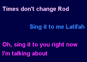 Times don't change Rod

0h, sing it to you right now
I'm talking about