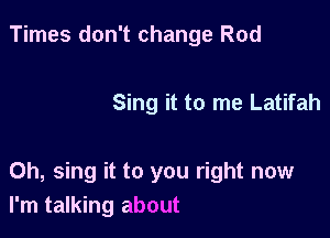 Times don't change Rod

Sing it to me Latifah

0h, sing it to you right now
I'm talking about