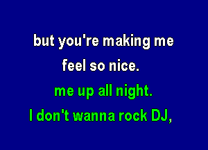 but you're making me

feel so nice.
me up all night.
I don't wanna rock DJ,