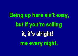 Being up here ain't easy,
but if you're selling

it, it's alright!

me every night.