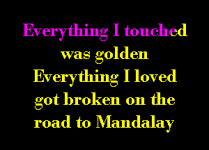 Everything I touched
was golden

Everything I loved

got broken on the
road to Mandalay