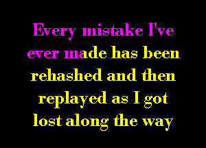 Every mistake I've
ever made has been
rehashed and then

replayed as I got
lost along the way