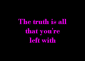 The truth is all

that you're
left With