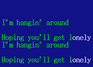 I m hangin around

Hoping you ll get lonely
I m hangin around

Hoping you ll get lonely