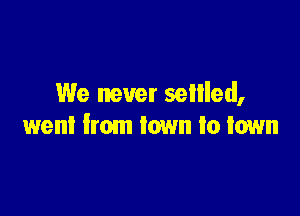 We never sellled,

went from town to town