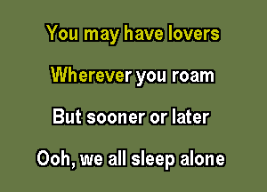 You may have lovers
Wherever you roam

But sooner or later

Ooh, we all sleep alone