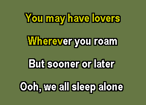 You may have lovers
Wherever you roam

But sooner or later

Ooh, we all sleep alone