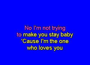 No I'm not trying

to make you stay baby
'Cause I'm the one
who loves you