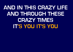 AND IN THIS CRAZY LIFE
AND THROUGH THESE
CRAZY TIMES
ITS YOU ITS YOU