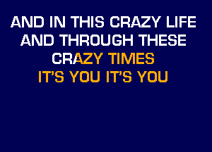 AND IN THIS CRAZY LIFE
AND THROUGH THESE
CRAZY TIMES
ITS YOU ITS YOU